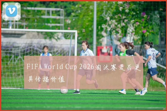 FIFA World Cup 2026淘汰赛是否更具传播价值